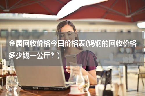 金属回收价格今日价格表(钨钢的回收价格多少钱一公斤？)
