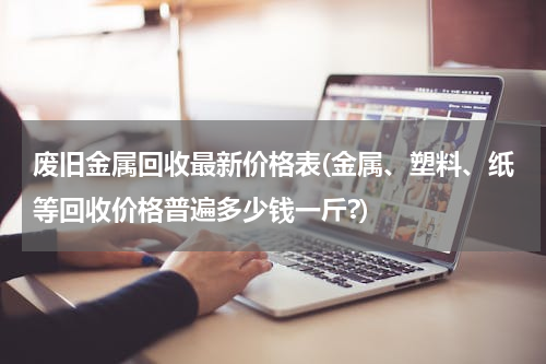 废旧金属回收最新价格表(金属、塑料、纸等回收价格普遍多少钱一斤?)