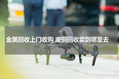 金属回收上门收购 废铜回收卖到哪里去