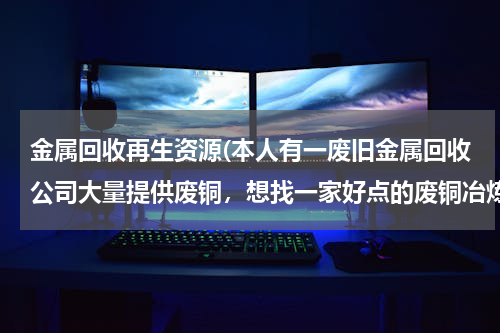金属回收再生资源(本人有一废旧金属回收公司大量提供废铜，想找一家好点的废铜冶炼厂合作。请大家帮忙提供信息。本人万分感)