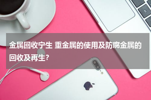 金属回收宁生 重金属的使用及防腐金属的回收及再生？