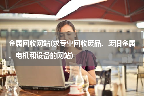 金属回收网站(求专业回收废品、废旧金属、电机和设备的网站)