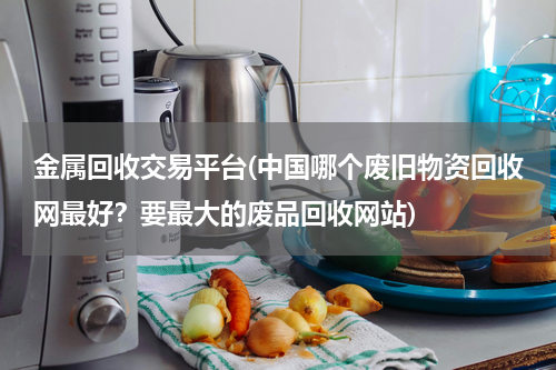 金属回收交易平台(中国哪个废旧物资回收网最好？要最大的废品回收网站)