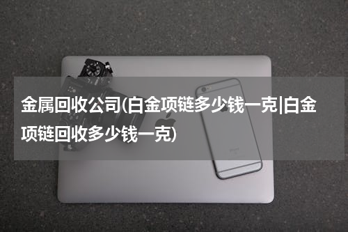 金属回收公司(白金项链多少钱一克|白金项链回收多少钱一克)