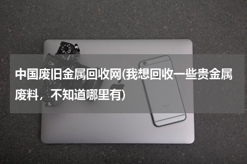 中国废旧金属回收网(我想回收一些贵金属废料，不知道哪里有)