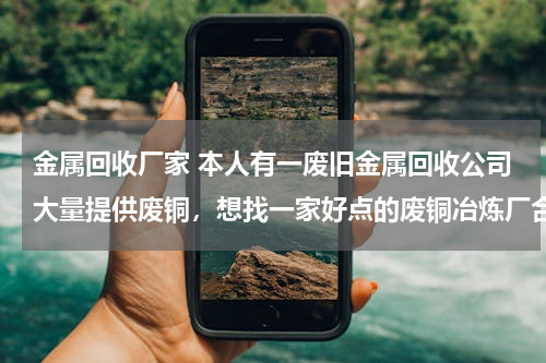 金属回收厂家 本人有一废旧金属回收公司大量提供废铜，想找一家好点的废铜冶炼厂合作。请大家帮忙提供信息。本人万分感