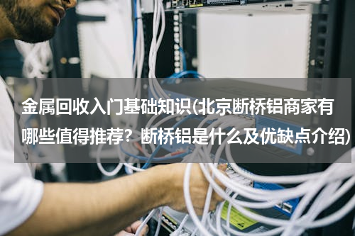 金属回收入门基础知识(北京断桥铝商家有哪些值得推荐？断桥铝是什么及优缺点介绍)