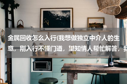 金属回收怎么入行(我想做独立中介人的生意，刚入行不懂门道，望知情人帮忙解答，我将不胜感激。)