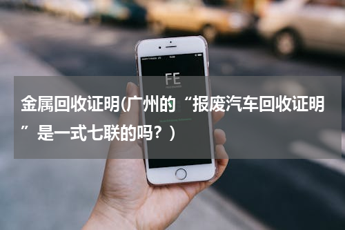 金属回收证明(广州的“报废汽车回收证明”是一式七联的吗？)