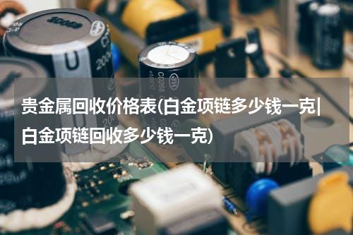 贵金属回收价格表(白金项链多少钱一克|白金项链回收多少钱一克)