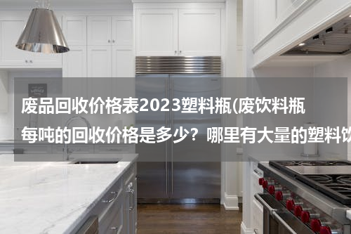 废品回收价格表2023塑料瓶(废饮料瓶每吨的回收价格是多少？哪里有大量的塑料饮料瓶卖？)