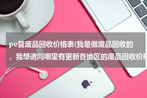 pe管废品回收价格表(我是做废品回收的，我想请问哪里有更新各地区的废品回收价格表？)