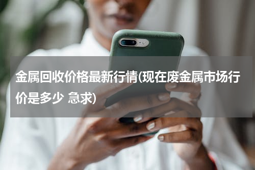 金属回收价格最新行情(现在废金属市场行价是多少 急求)