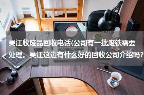 吴江收废品回收电话(公司有一批废铁需要处理。吴江这边有什么好的回收公司介绍吗？)