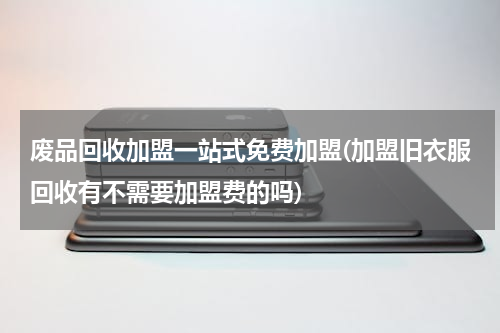 废品回收加盟一站式免费加盟(加盟旧衣服回收有不需要加盟费的吗)
