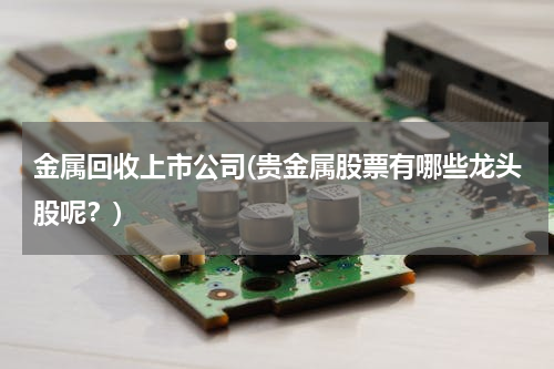 金属回收上市公司(贵金属股票有哪些龙头股呢？)
