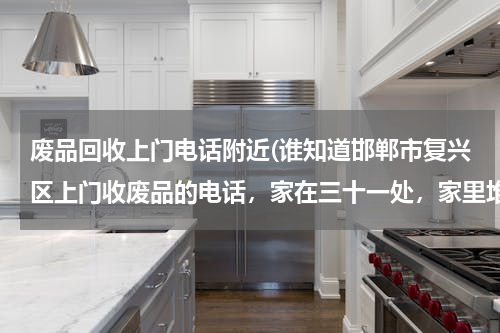 废品回收上门电话附近(谁知道邯郸市复兴区上门收废品的电话，家在三十一处，家里堆了好多的废品都没人来,收望知道的人给留个电话)
