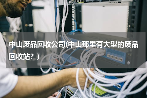 中山废品回收公司(中山那里有大型的废品回收站？)