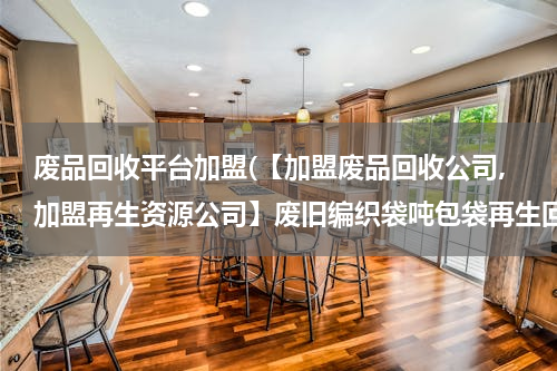 废品回收平台加盟(【加盟废品回收公司,加盟再生资源公司】废旧编织袋吨包袋再生回收加盟哪里有？)