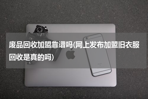废品回收加盟靠谱吗(网上发布加盟旧衣服回收是真的吗)
