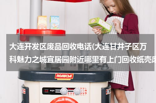 大连开发区废品回收电话(大连甘井子区万科魅力之城宜居园附近哪里有上门回收纸壳废品的？)