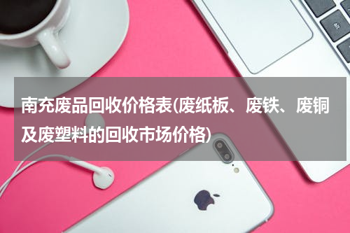 南充废品回收价格表(废纸板、废铁、废铜及废塑料的回收市场价格)