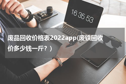 废品回收价格表2022app(废铁回收价多少钱一斤？)