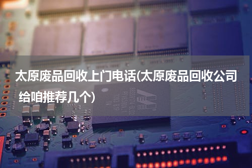 太原废品回收上门电话(太原废品回收公司 给咱推荐几个)
