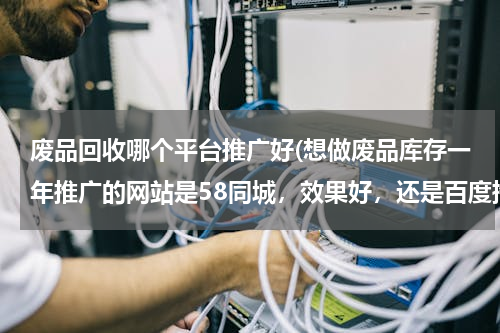 废品回收哪个平台推广好(想做废品库存一年推广的网站是58同城，效果好，还是百度推广，还是搜搜狗还是360哪样效果好？)
