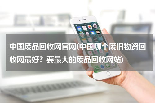 中国废品回收网官网(中国哪个废旧物资回收网最好？要最大的废品回收网站)