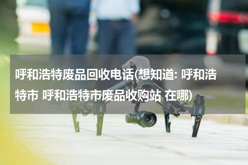 呼和浩特废品回收电话(想知道: 呼和浩特市 呼和浩特市废品收购站 在哪)