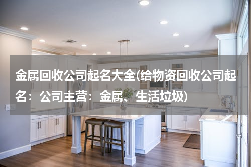 金属回收公司起名大全(给物资回收公司起名：公司主营：金属、生活垃圾)