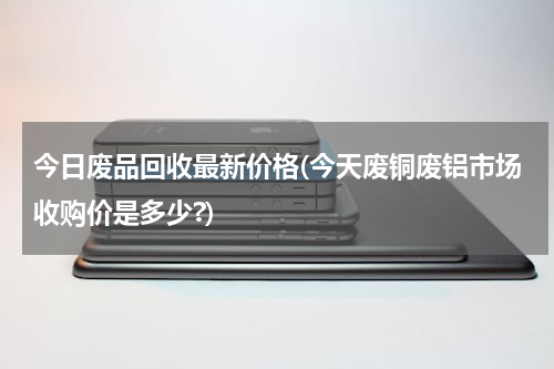 今日废品回收最新价格(今天废铜废铝市场收购价是多少?)