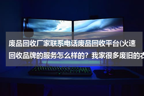 废品回收厂家联系电话废品回收平台(火速回收品牌的服务怎么样的？我家很多废旧的衣服包包需要回收，希望用过的朋友可以解答一下。)
