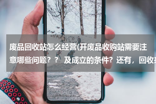 废品回收站怎么经营(开废品收购站需要注意哪些问题？？ 及成立的条件？还有，回收来的材料卖什么样的渠道销售出去)