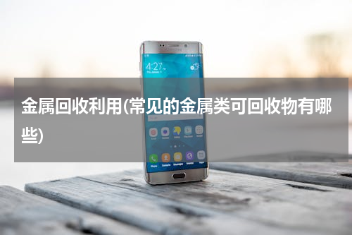 金属回收利用(常见的金属类可回收物有哪些)