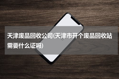 天津废品回收公司(天津市开个废品回收站需要什么证吗)