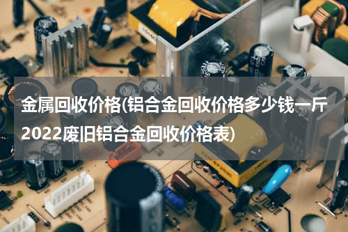 金属回收价格(铝合金回收价格多少钱一斤2022废旧铝合金回收价格表)