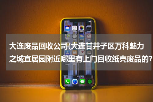 大连废品回收公司(大连甘井子区万科魅力之城宜居园附近哪里有上门回收纸壳废品的？)