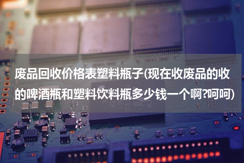 废品回收价格表塑料瓶子(现在收废品的收的啤酒瓶和塑料饮料瓶多少钱一个啊?呵呵)