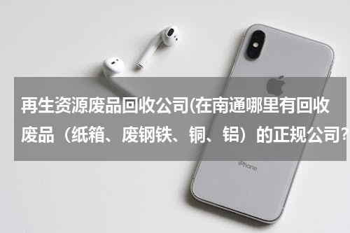 再生资源废品回收公司(在南通哪里有回收废品（纸箱、废钢铁、铜、铝）的正规公司？谢谢各位！)