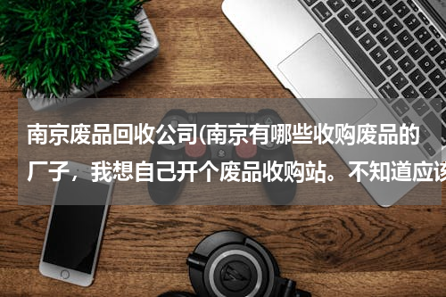 南京废品回收公司(南京有哪些收购废品的厂子，我想自己开个废品收购站。不知道应该把收来的瓶子送到哪里)