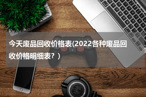 今天废品回收价格表(2022各种废品回收价格明细表？)