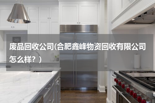 废品回收公司(合肥鑫峰物资回收有限公司怎么样？)