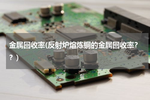 金属回收率(反射炉熔炼铜的金属回收率？？)