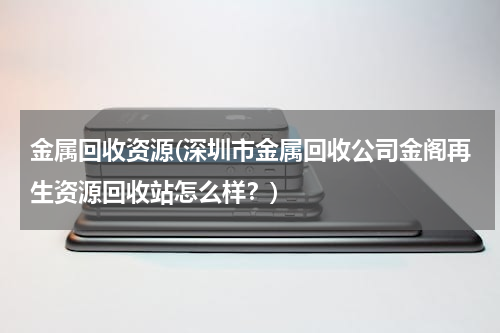 金属回收资源(深圳市金属回收公司金阁再生资源回收站怎么样？)