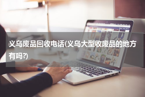 义乌废品回收电话(义乌大型收废品的地方有吗?)