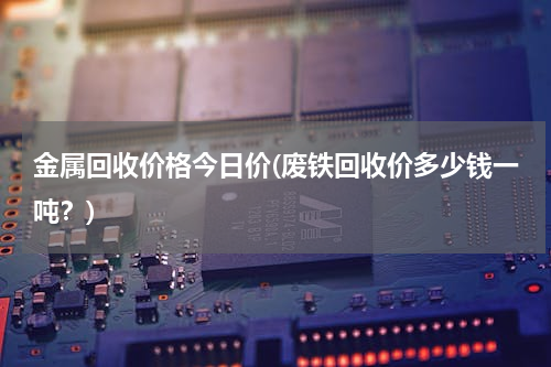 金属回收价格今日价(废铁回收价多少钱一吨？)