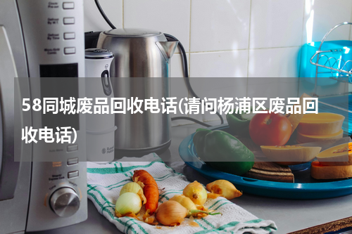 58同城废品回收电话(请问杨浦区废品回收电话)