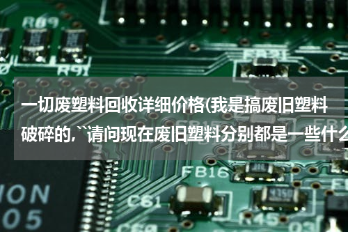 一切废塑料回收详细价格(我是搞废旧塑料破碎的,``请问现在废旧塑料分别都是一些什么价格)